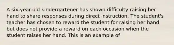 A six-year-old kindergartener has shown difficulty raising her hand to share responses during direct instruction. The student's teacher has chosen to reward the student for raising her hand but does not provide a reward on each occasion when the student raises her hand. This is an example of