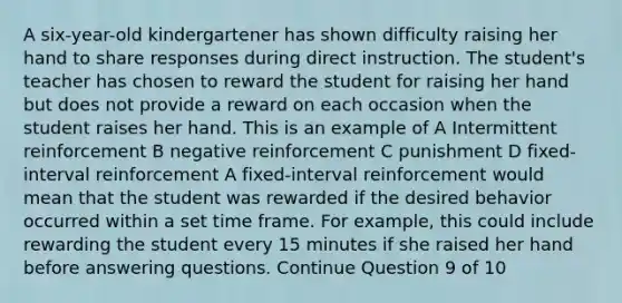 A six-year-old kindergartener has shown difficulty raising her hand to share responses during direct instruction. The student's teacher has chosen to reward the student for raising her hand but does not provide a reward on each occasion when the student raises her hand. This is an example of A Intermittent reinforcement B negative reinforcement C punishment D fixed-interval reinforcement A fixed-interval reinforcement would mean that the student was rewarded if the desired behavior occurred within a set time frame. For example, this could include rewarding the student every 15 minutes if she raised her hand before answering questions. Continue Question 9 of 10