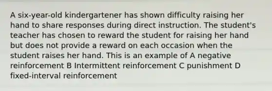 A six-year-old kindergartener has shown difficulty raising her hand to share responses during direct instruction. The student's teacher has chosen to reward the student for raising her hand but does not provide a reward on each occasion when the student raises her hand. This is an example of A negative reinforcement B Intermittent reinforcement C punishment D fixed-interval reinforcement