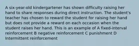 A six-year-old kindergartener has shown difficulty raising her hand to share responses during direct instruction. The student's teacher has chosen to reward the student for raising her hand but does not provide a reward on each occasion when the student raises her hand. This is an example of A fixed-interval reinforcement B negative reinforcement C punishment D Intermittent reinforcement