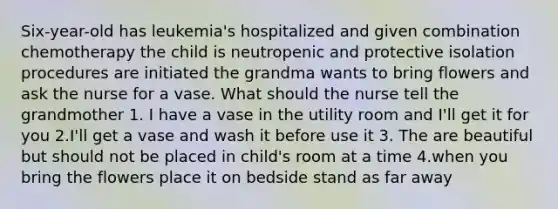 Six-year-old has leukemia's hospitalized and given combination chemotherapy the child is neutropenic and protective isolation procedures are initiated the grandma wants to bring flowers and ask the nurse for a vase. What should the nurse tell the grandmother 1. I have a vase in the utility room and I'll get it for you 2.I'll get a vase and wash it before use it 3. The are beautiful but should not be placed in child's room at a time 4.when you bring the flowers place it on bedside stand as far away