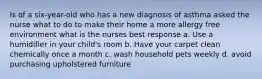 Is of a six-year-old who has a new diagnosis of asthma asked the nurse what to do to make their home a more allergy free environment what is the nurses best response a. Use a humidifier in your child's room b. Have your carpet clean chemically once a month c. wash household pets weekly d. avoid purchasing upholstered furniture