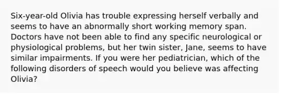 Six-year-old Olivia has trouble expressing herself verbally and seems to have an abnormally short working memory span. Doctors have not been able to find any specific neurological or physiological problems, but her twin sister, Jane, seems to have similar impairments. If you were her pediatrician, which of the following disorders of speech would you believe was affecting Olivia?