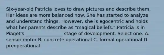 Six-year-old Patricia loves to draw pictures and describe them. Her ideas are more balanced now. She has started to analyze and understand things. However, she is egocentric and holds what her parents describe as "magical beliefs." Patricia is in Piaget's ________________ stage of development. Select one: A. sensorimotor B. concrete operational C. formal operational D. preoperational