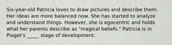 Six-year-old Patricia loves to draw pictures and describe them. Her ideas are more balanced now. She has started to analyze and understand things. However, she is egocentric and holds what her parents describe as "magical beliefs." Patricia is in Piaget's _____ stage of development.