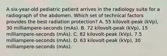 A six-year-old pediatric patient arrives in the radiology suite for a radiograph of the abdomen. Which set of technical factors provides the best radiation protection? A. 55 kilovolt-peak (kVp), 30 milliampere-seconds (mAs). B. 72 kilovolt-peak (kVp), 15 milliampere-seconds (mAs). C. 82 kilovolt-peak (kVp), 7.5 milliampere-seconds (mAs). D. 63 kilovolt-peak (kVp), 30 milliampere-seconds (mAs).