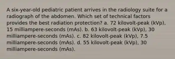 A six-year-old pediatric patient arrives in the radiology suite for a radiograph of the abdomen. Which set of technical factors provides the best radiation protection? a. 72 kilovolt-peak (kVp), 15 milliampere-seconds (mAs). b. 63 kilovolt-peak (kVp), 30 milliampere-seconds (mAs). c. 82 kilovolt-peak (kVp), 7.5 milliampere-seconds (mAs). d. 55 kilovolt-peak (kVp), 30 milliampere-seconds (mAs).