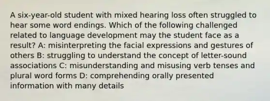 A six-year-old student with mixed hearing loss often struggled to hear some word endings. Which of the following challenged related to language development may the student face as a result? A: misinterpreting the facial expressions and gestures of others B: struggling to understand the concept of letter-sound associations C: misunderstanding and misusing verb tenses and plural word forms D: comprehending orally presented information with many details