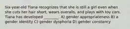 Six-year-old Tiana recognizes that she is still a girl even when she cuts her hair short, wears overalls, and plays with toy cars. Tiana has developed ________. A) gender appropriateness B) a gender identity C) gender dysphoria D) gender constancy