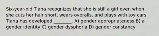 Six-year-old Tiana recognizes that she is still a girl even when she cuts her hair short, wears overalls, and plays with toy cars. Tiana has developed ________. A) gender appropriateness B) a gender identity C) gender dysphoria D) gender constancy