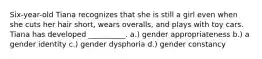 Six-year-old Tiana recognizes that she is still a girl even when she cuts her hair short, wears overalls, and plays with toy cars. Tiana has developed __________. a.) gender appropriateness b.) a gender identity c.) gender dysphoria d.) gender constancy