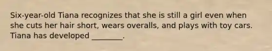 Six-year-old Tiana recognizes that she is still a girl even when she cuts her hair short, wears overalls, and plays with toy cars. Tiana has developed ________.