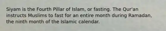 Siyam is the Fourth Pillar of Islam, or fasting. The Qur'an instructs Muslims to fast for an entire month during Ramadan, the ninth month of the Islamic calendar.