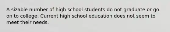 A sizable number of high school students do not graduate or go on to college. Current high school education does not seem to meet their needs.