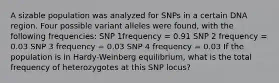 A sizable population was analyzed for SNPs in a certain DNA region. Four possible variant alleles were found, with the following frequencies: SNP 1frequency = 0.91 SNP 2 frequency = 0.03 SNP 3 frequency = 0.03 SNP 4 frequency = 0.03 If the population is in Hardy-Weinberg equilibrium, what is the total frequency of heterozygotes at this SNP locus?