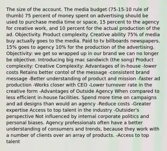 The size of the account. The media budget (75-15-10 rule of thumb) 75 percent of money spent on advertising should be used to purchase media time or space, 15 percent to the agency for creative work, and 10 percent for the actual production of the ad. Objectivity. Product complexity. Creative ability 75% of media buy actually goes to the media. Paid to tv billboards newspapers. 15% goes to agency 10% for the production of the advertising. Objectivity: we get so wrapped up in our brand we can no longer be objective. Introducing big mac sandwich (the song) Product complexity: Creative Complexity: Advantages of in-house -lower costs Retains better contol of the message -consistent brand message -Better understanding of product and mission -faster ad production -Works closer with CEO -Lower turnover rate in the creative form -Advantages of Outside Agency When compared to less efficient in-house facilities. Spend more time on campaigns and ad designs than would an agency -Reduce costs -Greater expertise Access to top talent in the industry -Outsider's perspective Not influenced by internal corporate politics and personal biases. Agency professionals often have a better understanding of consumers and trends, because they work with a number of clients over an array of products. -Access to top talent