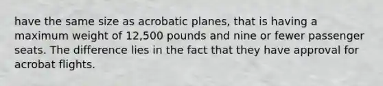 have the same size as acrobatic planes, that is having a maximum weight of 12,500 pounds and nine or fewer passenger seats. The difference lies in the fact that they have approval for acrobat flights.