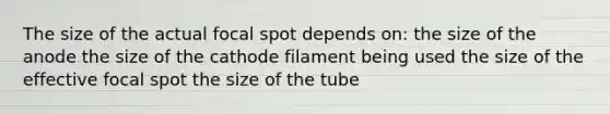 The size of the actual focal spot depends on: the size of the anode the size of the cathode filament being used the size of the effective focal spot the size of the tube