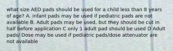 what size AED pads should be used for a child less than 8 years of age? A. infant pads may be used if pediatric pads are not available B. Adult pads may be used, but they should be cut in half before application C only 1 adult pad should be used D Adult pads/ Dose may be used if pediatric pads/dose attenuator are not available