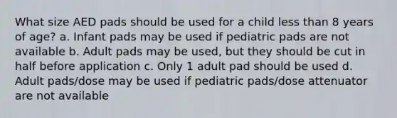 What size AED pads should be used for a child less than 8 years of age? a. Infant pads may be used if pediatric pads are not available b. Adult pads may be used, but they should be cut in half before application c. Only 1 adult pad should be used d. Adult pads/dose may be used if pediatric pads/dose attenuator are not available