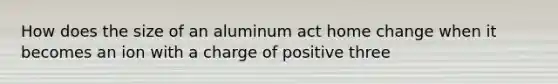 How does the size of an aluminum act home change when it becomes an ion with a charge of positive three