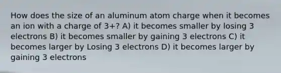 How does the size of an aluminum atom charge when it becomes an ion with a charge of 3+? A) it becomes smaller by losing 3 electrons B) it becomes smaller by gaining 3 electrons C) it becomes larger by Losing 3 electrons D) it becomes larger by gaining 3 electrons