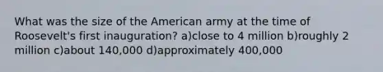 What was the size of the American army at the time of Roosevelt's first inauguration? a)close to 4 million b)roughly 2 million c)about 140,000 d)approximately 400,000