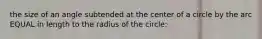 the size of an angle subtended at the center of a circle by the arc EQUAL in length to the radius of the circle: