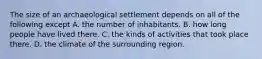 The size of an archaeological settlement depends on all of the following except A. the number of inhabitants. B. how long people have lived there. C. the kinds of activities that took place there. D. the climate of the surrounding region.