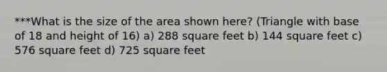 ***What is the size of the area shown here? (Triangle with base of 18 and height of 16) a) 288 square feet b) 144 square feet c) 576 square feet d) 725 square feet