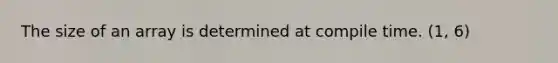 The size of an array is determined at compile time. (1, 6)