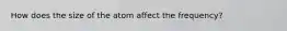 How does the size of the atom affect the frequency?