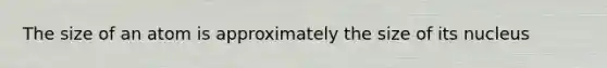 The size of an atom is approximately the size of its nucleus