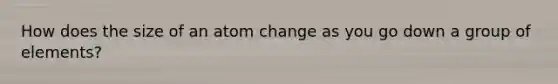 How does the size of an atom change as you go down a group of elements?