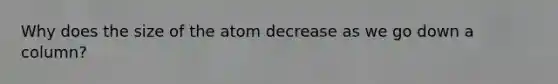 Why does the size of the atom decrease as we go down a column?