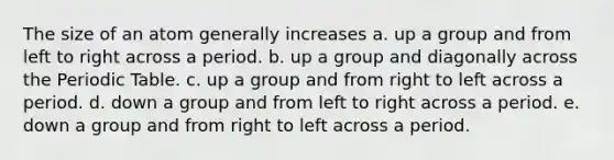 The size of an atom generally increases a. up a group and from left to right across a period. b. up a group and diagonally across the Periodic Table. c. up a group and from right to left across a period. d. down a group and from left to right across a period. e. down a group and from right to left across a period.