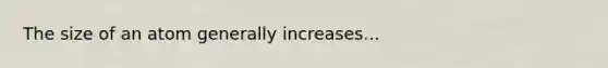 The size of an atom generally increases...