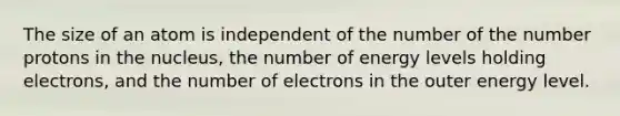 The size of an atom is independent of the number of the number protons in the nucleus, the number of energy levels holding electrons, and the number of electrons in the outer energy level.