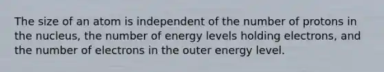 The size of an atom is independent of the number of protons in the nucleus, the number of energy levels holding electrons, and the number of electrons in the outer energy level.