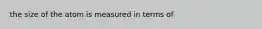 the size of the atom is measured in terms of