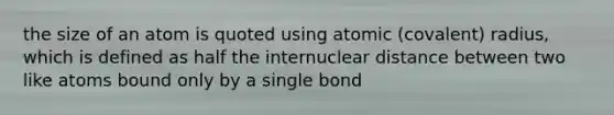 the size of an atom is quoted using atomic (covalent) radius, which is defined as half the internuclear distance between two like atoms bound only by a single bond