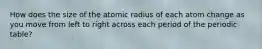 How does the size of the atomic radius of each atom change as you move from left to right across each period of the periodic table?