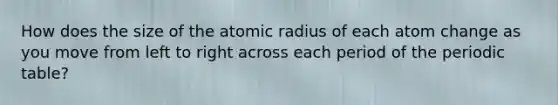 How does the size of the atomic radius of each atom change as you move from left to right across each period of the periodic table?