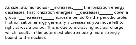 As size (atomic radius) __increases,_____ the ionization energy decreases. First ionization energies: -__decreases_______ down a group -___increases______ across a period On the periodic table, first ionization energy generally increases as you move left to right across a period. This is due to increasing nuclear charge, which results in the outermost electron being more strongly bound to the nucleus