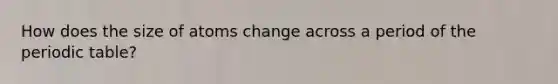 How does the size of atoms change across a period of the periodic table?
