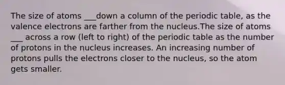 The size of atoms ___down a column of <a href='https://www.questionai.com/knowledge/kIrBULvFQz-the-periodic-table' class='anchor-knowledge'>the periodic table</a>, as the <a href='https://www.questionai.com/knowledge/knWZpHTJT4-valence-electrons' class='anchor-knowledge'>valence electrons</a> are farther from the nucleus.The size of atoms ___ across a row (left to right) of the periodic table as the number of protons in the nucleus increases. An increasing number of protons pulls the electrons closer to the nucleus, so the atom gets smaller.