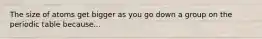The size of atoms get bigger as you go down a group on the periodic table because...