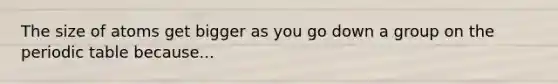 The size of atoms get bigger as you go down a group on the periodic table because...