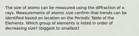 The size of atoms can be measured using the diffraction of x-rays. Measurements of atomic size confirm that trends can be identified based on location on the Periodic Table of the Elements. Which group of elements is listed in order of decreasing size? (biggest to smallest)