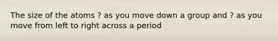 The size of the atoms ? as you move down a group and ? as you move from left to right across a period